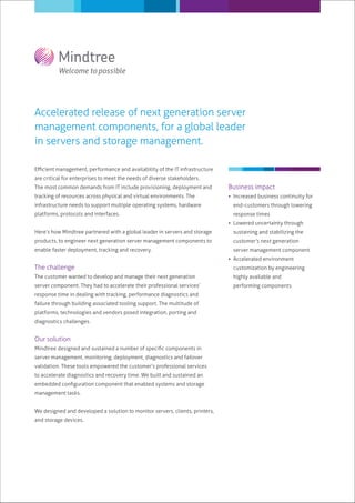 Accelerated release of next generation server
management components, for a global leader
in servers and storage management.

Eﬃcient management, performance and availability of the IT infrastructure
are critical for enterprises to meet the needs of diverse stakeholders.
The most common demands from IT include provisioning, deployment and          Business impact
tracking of resources across physical and virtual environments. The            Increased business continuity for
infrastructure needs to support multiple operating systems, hardware            end-customers through lowering
platforms, protocols and interfaces.                                            response times
                                                                               Lowered uncertainty through
Here’s how Mindtree partnered with a global leader in servers and storage       sustaining and stabilizing the
products, to engineer next generation server management components to           customer’s next generation
enable faster deployment, tracking and recovery.                                server management component
                                                                               Accelerated environment
The challenge                                                                   customization by engineering
The customer wanted to develop and manage their next generation                 highly available and
server component. They had to accelerate their professional services’           performing components
response time in dealing with tracking, performance diagnostics and
failure through building associated tooling support. The multitude of
platforms, technologies and vendors posed integration, porting and
diagnostics challenges.


Our solution
Mindtree designed and sustained a number of speciﬁc components in
server management, monitoring, deployment, diagnostics and failover
validation. These tools empowered the customer’s professional services
to accelerate diagnostics and recovery time. We built and sustained an
embedded conﬁguration component that enabled systems and storage
management tasks.


We designed and developed a solution to monitor servers, clients, printers,
and storage devices.
 