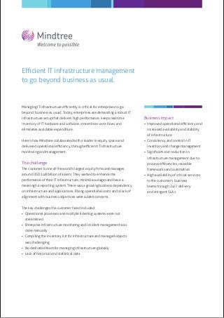 Eﬃcient IT infrastructure management
to go beyond business as usual.


Managing IT infrastructure eﬃciently is critical for enterprises to go
beyond ‘business as usual’. Today, enterprises are demanding a robust IT
infrastructure setup that delivers high performance, keeps real time         Business impact
                                                                              Improved operational eﬃciency and
eliminates avoidable expenditure.                                              increased availability and stability
                                                                               of infrastructure
Here’s how Mindtree collaborated with a leader in equity space and            Consistency and control in IT
delivered operational eﬃciency, through eﬃcient IT infrastructure              inventory and change management
monitoring and management.                                                    Signiﬁcant cost reduction in
                                                                               infrastructure management due to
The challenge                                                                  process eﬃciencies, reusable
The customer is one of the world's largest equity ﬁrms and manages             frameworks and automation
around USD 148 billion of assets. They wanted to enhance the                  High availability of critical services
performance of their IT infrastructure, minimize outages and have a            to the customer’s business
meaningful reporting system. There was a growing business dependency           teams through 24/7 delivery
on infrastructure and applications. Rising operational costs and a lack of     and stringent SLAs
alignment with business objectives were added concerns.


The key challenges the customer faced included:
 Operational processes and multiple ticketing systems were not
  streamlined
 Enterprise infrastructure monitoring and incident management was
  done manually
 Compiling the inventory list for infrastructure and managed objects
  was challenging
 No dedicated team for managing infrastructure globally
 Lack of historical and statistical data
 