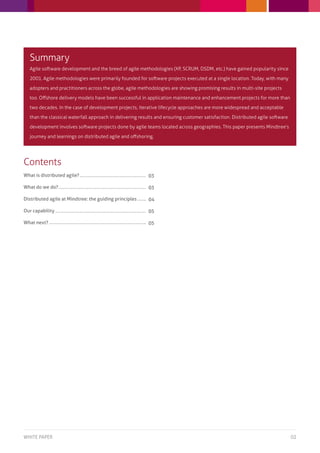 Summary
  Agile software development and the breed of agile methodologies (XP, SCRUM, DSDM, etc.) have gained popularity since

  2001. Agile methodologies were primarily founded for software projects executed at a single location. Today, with many

  adopters and practitioners across the globe, agile methodologies are showing promising results in multi-site projects

  too. Offshore delivery models have been successful in application maintenance and enhancement projects for more than

  two decades. In the case of development projects, iterative lifecycle approaches are more widespread and acceptable

  than the classical waterfall approach in delivering results and ensuring customer satisfaction. Distributed agile software

  development involves software projects done by agile teams located across geographies. This paper presents Mindtree’s

  journey and learnings on distributed agile and offshoring.




Contents
What is distributed agile?                                03

What do we do?                                            03

Distributed agile at Mindtree: the guiding principles     04

Our capability                                            05

What next?                                                05




White paper                                                                                                                    02
 