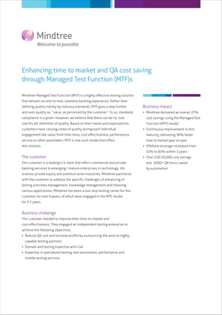 Enhancing time to market and QA cost saving
through Managed Test Function (MTF)s
Mindtree Managed Test Function (MTF) is a highly eﬀective testing solution
that delivers an end-to-end, seamless banking experience. Rather than
deﬁning quality merely by industry standards, MTF goes a step further
and sees quality as, “value, as perceived by the customer”. To us, standards
compliance is a given. However, we believe that there can be no ‘one
size ﬁts all’ deﬁnition of quality. Based on their needs and expectations,
customers have varying views of quality during each individual
engagement like value from time-lines, cost eﬀectiveness, performance,
service or other parameters. MTF is one such model that oﬀers
this solution.
The customer
The customer is a leading U.S. bank that oﬀers commercial and private
banking services to emerging / mature enterprises in technology, life
science, private equity and premium wine industries. Mindtree partnered
with the customer to address the speciﬁc challenges of enhancing of
testing activities management, knowledge management and retaining
various applications. Mindtree has been a one stop testing center for this
customer for over 6 years, of which were engaged in the MTF model
for 3.5 years.
Business challenge
The customer needed to improve their time-to-market and
cost-eﬀectiveness. They engaged an independent testing enterprise to
achieve the following objectives:
 Reduce QA cost and increase proﬁts by outsourcing the work to highly
capable testing partners
 Domain and testing expertise with CoE
 Expertise in specialized testing, test automation, performance and
mobile testing services
Business impact
 Mindtree delivered an overall 27%
cost savings using the Managed Test
Function (MTF) model
 Continuous improvement in test
maturity, delivering 36% faster
time to market year on year
 Oﬀshore leverage increased from
55% to 85% within 3 years
 Over USD 50,000 cost savings
and 2000+ QA hours saved
by automation
 