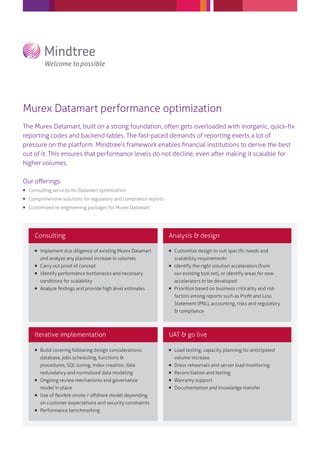 Murex Datamart performance optimization
The Murex Datamart, built on a strong foundation, often gets overloaded with inorganic, quick-ﬁx
reporting codes and backend tables. The fast-paced demands of reporting exerts a lot of
pressure on the platform. Mindtree’s framework enables ﬁnancial institutions to derive the best
out of it. This ensures that performance levels do not decline, even after making it scalable for
higher volumes.
Our oﬀerings:
 Consulting services for Datamart optimization
 Comprehensive solutions for regulatory and compliance reports
 Customized re-engineering packages for Murex Datamart
Consulting
Iterative implementation UAT & go live
Analysis & design
 Implement due diligence of existing Murex Datamart
and analyze any planned increase in volumes
 Carry out proof of concept
 Identify performance bottlenecks and necessary
conditions for scalability
 Analyze ﬁndings and provide high level estimates
 Customize design to suit speciﬁc needs and
scalability requirements
 Identify the right solution accelerators (from
our existing tool set), or identify areas for new
accelerators to be developed
 Prioritize based on business criticality and risk
factors among reports such as Proﬁt and Loss
Statement (PNL), accounting, risks and regulatory
& compliance
 Build covering following design considerations:
database, jobs scheduling, functions &
procedures, SQL tuning, index creation, data
redundancy and normalized data modeling
 Ongoing review mechanisms and governance
model in place
 Use of ﬂexible onsite / oﬀshore model depending
on customer expectations and security constraints
 Performance benchmarking
 Load testing, capacity planning for anticipated
volume increase
 Dress rehearsals and server load monitoring
 Reconciliation and testing
 Warranty support
 Documentation and knowledge transfer
 