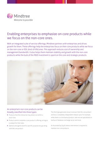 Enabling enterprises to emphasize on core products while
we focus on the non-core ones.
With an integrated suite of service oﬀerings, Mindtree partners with enterprises and drives
growth for them. These oﬀerings help the enterprises focus on their core products while we focus
on the non-core or EOL (end-of-life) ones. This approach reduces cost of ownership and
management bandwidth. It also helps them maintain stability and growth with the non-core
products while the bulk of the R&D investment is spent on the core and strategic products.
An enterprise’s non-core products can be
broadly classiﬁed into three types:
 Products that the enterprise may phase out within a
short time
 Products which complete a core product’s oﬀering, acting as
a catalyst for their sales
 Options and agents built for speciﬁc purposes but go along
The third type generates lesser revenues than the core product
and has a completely independent release cycle. For example,
while there is a core backup product, add-ons are specialized on
backup of database, exchange server and more.
As illustrated by Fig 01 below, intervention is required to
maintain non-core products.with the core product
 