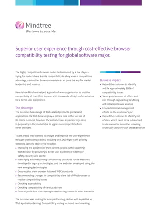 Superior user experience through cost-eﬀective browser
compatibility testing for global software major.

The highly competitive browser market is dominated by a few players
vying for market share. As site compatibility is a key lever of competitive
advantage, a smoother browser experience can pave the way for market

Business impact

leadership and success.



Helped the customer to identify
and ﬁx approximately 80% of

Here is how Mindtree helped a global software organization to test the
compatibility of their Web browser with thousands of high-traﬃc websites

compatibility issues


for a better user experience.

Saved good amount of eﬀorts and
cost through regular bug scrubbing
and initial root cause analysis

The challenge



The customer has a range of Web-related products, portals and
applications. Its Web browser plays a critical role in the success of

Ensured minimal management
eﬀorts on the customer's part



Helped the customer to identify list

its online business, however the customer was experiencing a drop

of sites, which need to be outreached

in popularity in the market due to aggressive competition from

to site owner for smoother browsing

other browsers.

of sites on latest version of web browser

To get ahead, they wanted to analyze and improve the user experience
through better compatibility, including on 5,000 high-traﬃc priority
websites. Speciﬁc objectives included:


Improving the adoption of their current as well as the upcoming
Web browser by providing a better user experience in terms of
safety, security and speed



Identifying and overcoming compatibility obstacles for the websites
developed in legacy technologies; and the websites developed using the
new emerging technologies



Ensuring that their browser followed W3C standards



Recommending changes in compatibility view list of Web browser to



Checking accessibility



Checking compatibility of various add-ons



Ensuring suﬃcient test coverage as well as regression of failed scenarios

resolve compatibility issues

The customer was looking for an expert testing partner with expertise in
Web application testing. Compatibility testing included benchmarking

 