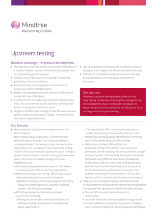 Upstream testing
Business challenge – in product development
 The high rate of defects discovered during the last phase of
a product’s release, results in elimination of features and /
or compromising product quality.
 Limited unit and developer level testing increases the
possibility of smoke test failure.
 Insuﬃcient time for testing teams to iterate due to
delayed availability of testable build.
 Delay in testing technical stories without a UI due to the
limited skill sets of QA teams.
 Insuﬃcient time for executing a complete regression test
suite. This compromises quality assurance and increases
defects in the production environment.
 Logged-in defects need tracking so that the same scenario
can be tested in every product release. This ensures that
there are no regression issues.
Our solution
Mindtree’s upstream testing enables eﬀective and
early testing, constantly increasing the coverage during
the development phase. It empowers developers to
boost their productivity and allows the QA team to focus
on integration and system testing.
 Lack of automation techniques for repetitive functional
testing increases regression eﬀorts and adds to the cost.
 Diﬃculty in coordination and communication amongst
distributed teams across the globe with diﬀerent
time zones.
Key features
 Need-based and result oriented implementation of
test techniques:
While testing a large application a common testing
technique cannot be used. This is because testing is
a complex process. For example, to test the service side
code where no UI is available, manual black box testing
will not suﬃce. Upstream testing requires quick testing to
prevent feature delays for further testing by downstream
teams. The various innovative testing techniques
implemented are:
 Functional testing before code check-in. This means
compiling source code and testing code patches.
 White box testing / unit testing / DB testing, using an
internally-developed customized framework:
i. White box testing / unit testing is targeted at ﬁnding
logical issues through errors, exception handling,
unused code and code coverage.
 API testing deploys an internally-developed
customized framework:
i. Testing the service level methods and interfaces
facilitates ﬁnding service level issues before the
actual code check-in.
ii. Testing of public APIs used by other applications
enables identifying of issues before they are used.
 Memory leak proﬁling allows identiﬁcation of memory
leaks in the system using the ANTS proﬁler.
 Web service testing in SOA architecture:
Empowers testing of the web services as they are
developed, before exposing it to the customer or using it
in the end product. An internally developed customized
framework using diﬀerent tools such as SoapUI and
JMeter, allows web service testing. Testing individual
web services facilitates identiﬁcation of the issues at
service level, before use by the end consumer. This
enables monitoring of response time for critical web
services, which is vital for overall product performance.
 Plays the role of a catalyst to speed up turnaround time.
To ensure that the turnaround time between the development
and upstream testing teams is minimal, the latter conducts:
 Process deﬁnition and implementation for
code testing.
 Upstream defect life cycle to expedite the bug closure.
 Incremental feature (code) delivery, by which testing is
done on incremental pieces to avoid bugs at a later stage.
 