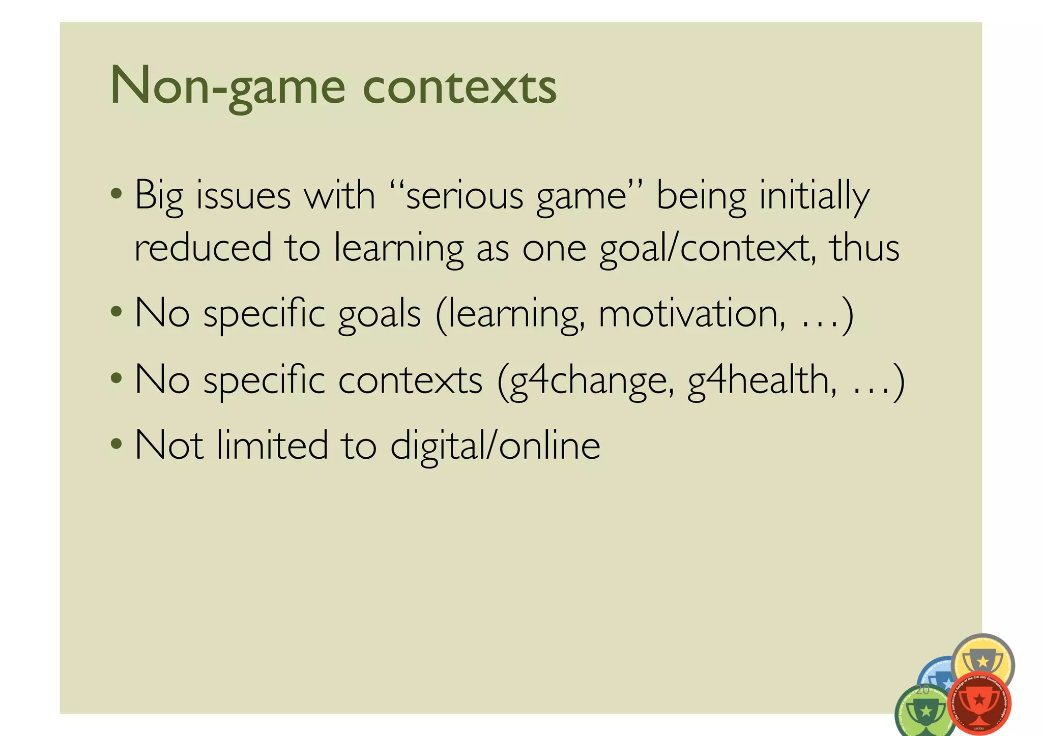 Non-game contexts	

• Big issues with “serious game” being initially
  reduced to learning as one goal/context, thus	

• No speciﬁc goals (learning, motivation, …)	

• No speciﬁc contexts (g4change, g4health, …)	

• Not limited to digital/online	





                                                     20	
  
 