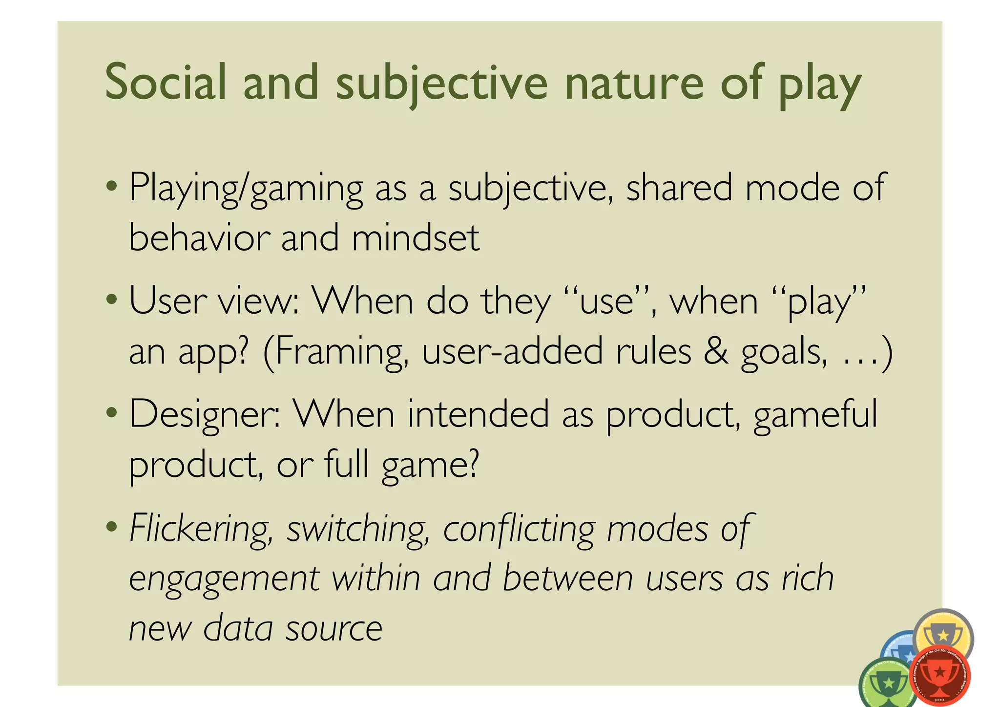 Social and subjective nature of play	

• Playing/gaming as a subjective, shared mode of
  behavior and mindset	

• User view: When do they “use”, when “play”
  an app? (Framing, user-added rules  goals, …)	

• Designer: When intended as product, gameful
  product, or full game?	

• Flickering, switching, conﬂicting modes of
  engagement within and between users as rich
  new data source	

 
