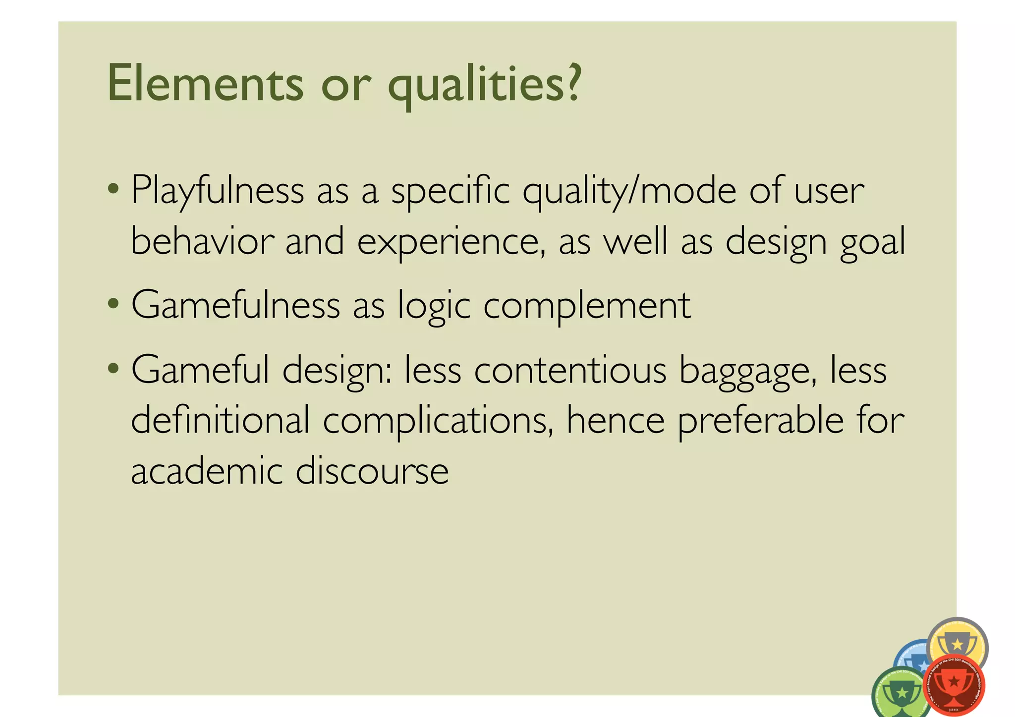 Elements or qualities?	

• Playfulness as a speciﬁc quality/mode of user
  behavior and experience, as well as design goal	

• Gamefulness as logic complement	

• Gameful design: less contentious baggage, less
  deﬁnitional complications, hence preferable for
  academic discourse 	

 