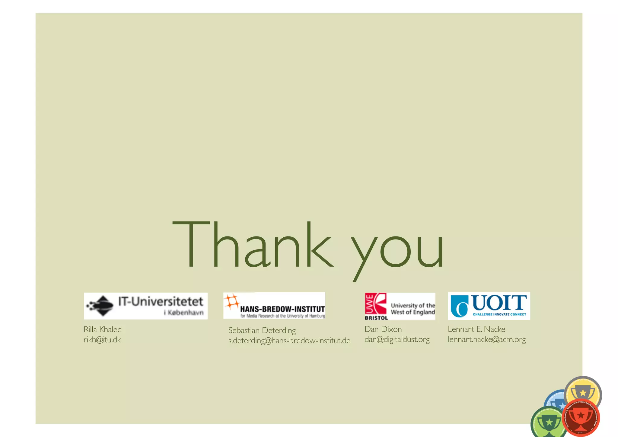Thank you	

Rilla Khaled	
       Sebastian Deterding	
                    Dan Dixon	
              Lennart E. Nacke	
  
rikh@itu.dk	

       s.deterding@hans-bredow-institut.de	

   dan@digitaldust.org	

   lennart.nacke@acm.org	

 