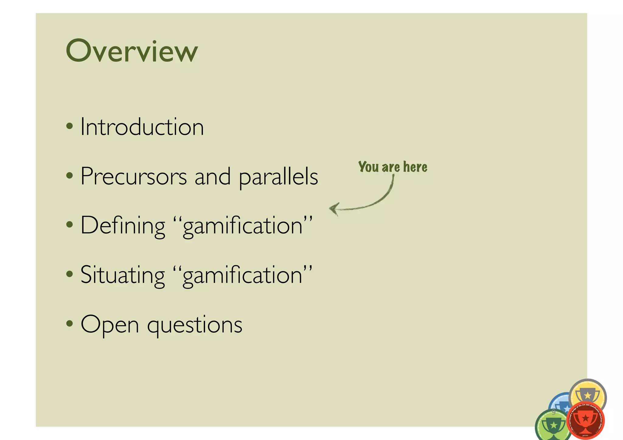 Overview	


• Introduction	

                                You are here
• Precursors and parallels	

• Deﬁning “gamiﬁcation”	

• Situating “gamiﬁcation”	

• Open questions	



                                               9	
  
 