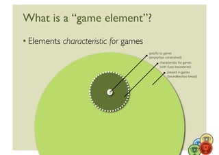What is a “game element”?	

• Elements characteristic for games	

                                         speciﬁc to games	

                                         (empty/too constrained)	

                                                 characteristic for games	

                                                 (with fuzzy boundaries)	

                                                       present in games	

                                                       (boundless/too broad)	





                                                                               16	
  
 