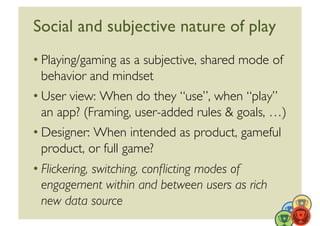 Social and subjective nature of play	

• Playing/gaming as a subjective, shared mode of
  behavior and mindset	

• User view: When do they “use”, when “play”
  an app? (Framing, user-added rules  goals, …)	

• Designer: When intended as product, gameful
  product, or full game?	

• Flickering, switching, conﬂicting modes of
  engagement within and between users as rich
  new data source	

 