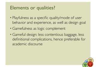 Elements or qualities?	

• Playfulness as a speciﬁc quality/mode of user
  behavior and experience, as well as design goal	

• Gamefulness as logic complement	

• Gameful design: less contentious baggage, less
  deﬁnitional complications, hence preferable for
  academic discourse 	

 