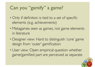 Can you “gamify” a game?	

• Only if deﬁnition is tied to a set of speciﬁc
  elements (e.g. achievements)	

• Metagames seen as games, not game elements
  in literature	

• Designer view: Hard to distinguish ‘core’ game
  design from ‘outer’ gamiﬁcation	

• User view: Open empirical question whether
  game/gamiﬁed part are perceived as separate	

                                                   22	
  
 