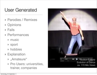 User Generated
       ‣    Parodies / Remixes
       ‣    Opinions
       ‣    Fails
       ‣    Performances
            ‣ music
            ‣ sport
            ‣ hobbies
       ‣ Explanation
            ‣ „Amateure“                    Judson Laipply
                                         Evolution of Dance
            ‣ Pro Users: universities,   ca. 170 Mio Views
              trainer, companies
Donnerstag, 29. September 11
 