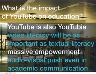 What is the impact
 of YouTube on education?
            YouTube is also YouTubia
            video literacy will be as
            important as textual literacy
            massive empowerment
            audio-visual push even in
            academic communication
Donnerstag, 29. September 11
                                   Quellenangabe
                               Source: http://www.ﬂickr.com/photos/leeadlaf/2029412415
 