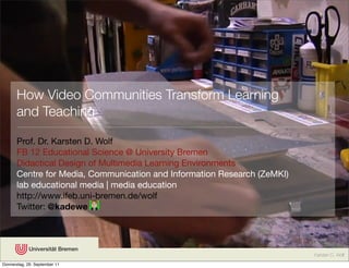 How Video Communities Transform Learning
       and Teaching

       Prof. Dr. Karsten D. Wolf
       FB 12 Educational Science @ University Bremen
       Didactical Design of Multimedia Learning Environments
       Centre for Media, Communication and Information Research (ZeMKI)
       lab educational media | media education
       http://www.ifeb.uni-bremen.de/wolf
       Twitter: @kadewe




                                                                          Karsten D. Wolf
Donnerstag, 29. September 11
 