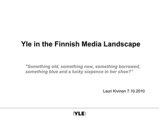 Yle in the Finnish Media Landscape
"Something old, something new, something borrowed,
something blue and a lucky sixpence in her shoe?”
Lauri Kivinen 7.10.2010
 