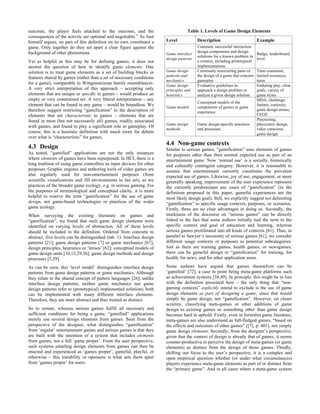 outcome, the player feels attached to the outcome, and the                          Table 1. Levels of Game Design Elements
consequences of the activity are optional and negotiable.” As Juul
himself argues, no part of this definition on its own constitutes a     Level             Description                         Example
game. Only together do they set apart a clear figure against the                          Common, successful interaction
background of other phenomena.                                                            design components and design
                                                                        Game interface                                        Badge, leaderboard,
                                                                                          solutions for a known problem in
                                                                        design patterns                                       level
Yet as helpful as this may be for defining games, it does not                             a context, including prototypical
answer the question of how to identify game elements. One                                 implementations
solution is to treat game elements as a set of building blocks or       Game design       Commonly reoccurring parts of       Time constraint,
                                                                        patterns and      the design of a game that concern   limited resources,
features shared by games (rather than a set of necessary conditions
                                                                        mechanics         gameplay                            turns
for a game), comparable to Wittgensteinian family resemblances.         Game design       Evaluative guidelines to            Enduring play, clear
A very strict interpretation of this approach – accepting only          principles and    approach a design problem or        goals, variety of
elements that are unique or specific to games – would produce an        heuristics        analyze a given design solution     game styles
empty or very constrained set. A very liberal interpretation – any                                                            MDA; challenge,
                                                                                          Conceptual models of the
element that can be found in any game – would be boundless. We          Game models       components of games or game
                                                                                                                              fantasy, curiosity;
therefore suggest restricting “gamification” to the description of                                                            game design atoms;
                                                                                          experience
elements that are characteristic to games – elements that are                                                                 CEGE
found in most (but not necessarily all) games, readily associated                                                             Playtesting,
                                                                        Game design       Game design-specific practices      playcentric design,
with games, and found to play a significant role in gameplay. Of
                                                                        methods           and processes                       value conscious
course, this is a heuristic definition with much room for debate                                                              game design
over what is “characteristic” for games.
                                                                        4.4 Non-game contexts
4.3 Design                                                              Similar to serious games, “gamification” uses elements of games
As noted, “gamified” applications are not the only instances            for purposes other than their normal expected use as part of an
where elements of games have been repurposed. In HCI, there is a        entertainment game. Now ‘normal use’ is a socially, historically
long tradition of using game controllers as input devices for other     and culturally contingent category. However, it is reasonable to
purposes. Graphic engines and authoring tools of video games are        assume that entertainment currently constitutes the prevalent
also regularly used for non-entertainment purposes (from                expected use of games. Likewise, joy of use, engagement, or more
scientific visualizations and 3D environments to fan art), as are       generally speaking, improvement of the user experience represent
practices of the broader game ecology, e.g. in serious gaming. For      the currently predominant use cases of “gamification” (in the
the purposes of terminological and conceptual clarity, it is more       definition proposed in this paper, gameful experiences are the
helpful to reserve the term “gamification” for the use of game          most likely design goal). Still, we explicitly suggest not delimiting
design, not game-based technologies or practices of the wider           “gamification” to specific usage contexts, purposes, or scenarios.
game ecology.                                                           Firstly, there are no clear advantages in doing so. Secondly, the
When surveying the existing literature on games and                     murkiness of the discourse on “serious games” can be directly
“gamification”, we found that such game design elements were            linked to the fact that some authors initially tied the term to the
identified on varying levels of abstraction. All of these levels        specific context and goal of education and learning, whereas
should be included in the definition. Ordered from concrete to          serious games proliferated into all kinds of contexts [61]. Thus, in
abstract, five levels can be distinguished (tab. 1): Interface design   parallel to Sawyer’s taxonomy of serious games [61], we consider
patterns [21]; game design patterns [7] or game mechanics [67];         different usage contexts or purposes as potential subcategories:
design principles, heuristics or ‘lenses’ [62]; conceptual models of    Just as there are training games, health games, or newsgames,
game design units [10,13,29,36]; game design methods and design         there can be gameful design or “gamification” for training, for
processes [5,29].                                                       health, for news, and for other application areas.

As can be seen, this ‘level model’ distinguishes interface design       Some authors have argued that games themselves can be
patterns from game design patterns or game mechanics. Although          ‘gamified’ [72], a case in point being meta-game platforms such
they relate to the shared concept of pattern languages [26], unlike     as achievement systems [38,49]. In principle, this might be in line
interface design patterns, neither game mechanics nor game              with the definition presented here – the only thing that “non-
design patterns refer to (prototypical) implemented solutions; both     gaming contexts” explicitly intend to exclude is the use of game
can be implemented with many different interface elements.              design elements as part of designing a game, since that would
Therefore, they are more abstract and thus treated as distinct.         simply be game design, not “gamification”. However, on closer
                                                                        scrutiny, classifying meta-games or other additions of game
So to restate, whereas serious games fulfill all necessary and          design to existing games as something other than game design
sufficient conditions for being a game, “gamified” applications         becomes hard to uphold: Firstly, even in formalist game literature,
merely use several design elements from games. Seen from the            meta-games are also understood as full-fledged games, “based on
perspective of the designer, what distinguishes “gamification”          the effects and outcomes of other games” ([7], p. 401), not simply
from ‘regular’ entertainment games and serious games is that they       game design elements. Secondly, from the designer’s perspective,
are built with the intention of a system that includes elements         given that the context of design is already that of games, it seems
from games, not a full ‘game proper’. From the user perspective,        counter-productive to perceive the design of meta-games (or game
such systems entailing design elements from games can then be           elements) as distinct from the design of those games. Thirdly,
enacted and experienced as ‘games proper’, gameful, playful, or         shifting our focus to the user’s perspective, it is a complex and
otherwise – this instability or openness is what sets them apart        open empirical question whether (or under what circumstances)
from ‘games proper’ for users.                                          players experience meta-game elements as part of or distinct from
                                                                        the “primary game”. And in all cases where a meta-game system
 