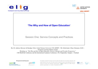 ‘The Why and How of Open Education‘




                       Session One: Service Concepts and Practices



By: Dr. Andreas Meiszner & Ruediger Glott, United Nations University UNU-MERIT – The Netherlands. Elmar Husmann, ELIG –
                                             European Learning Industry Group
               Workshop on “The Why and How of Open Education: Service Concepts and Provider Perspectives”
          15th MindTrek Conference and the International Academic Conference | 30 of September, Tampere – Finnland
 