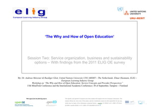 ‘The Why and How of Open Education‘




         Session Two: Service organization, business and sustainability
            options – With findings from the 2011 ELIG OE survey


By: Dr. Andreas Meiszner & Ruediger Glott, United Nations University UNU-MERIT – The Netherlands. Elmar Husmann, ELIG –
                                             European Learning Industry Group
               Workshop on “The Why and How of Open Education: Service Concepts and Provider Perspectives”
          15th MindTrek Conference and the International Academic Conference | 30 of September, Tampere – Finnland
 