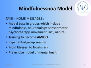 Mindfulnessnoa Model
TAKE - HOME MESSAGES :
• Model base in groups which include
mindfulness, neurobiology, sensorimotor
psychotherapy, movement, art , nature
• Training to become AMIGO
• Experiential group session
• From Ulysses to Noah’s ark
• Preventive model of mental health
12/5/2018 Mindfulnessnoa © Cristina Aguilera Buckley 11
 