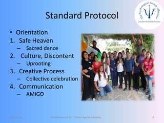 Standard Protocol
• Orientation
1. Safe Heaven
– Sacred dance
2. Culture, Discontent
– Uprooting
3. Creative Process
– Collective celebration
4. Communication
– AMIGO
12/5/2018 Mindfulnessnoa © Cristina Aguilera Buckley 12
 
