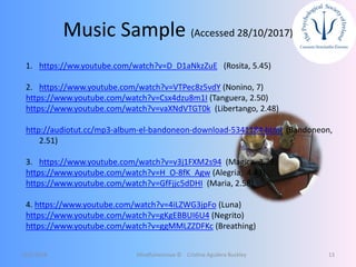 Music Sample (Accessed 28/10/2017)
12/5/2018 Mindfulnessnoa © Cristina Aguilera Buckley 13
1. https://ww.youtube.com/watch?v=D_D1aNkzZuE (Rosita, 5.45)
2. https://www.youtube.com/watch?v=VTPec8z5vdY (Nonino, 7)
https://www.youtube.com/watch?v=Csx4dzu8m1I (Tanguera, 2.50)
https://www.youtube.com/watch?v=vaXNdVTGT0k (Libertango, 2.48)
http://audiotut.cc/mp3-album-el-bandoneon-download-5341184.html (Bandoneon,
2.51)
3. https://www.youtube.com/watch?v=v3j1FXM2s94 (Magica, 3.39)
https://www.youtube.com/watch?v=H_O-8fK_Agw (Alegria, 4.43)
https://www.youtube.com/watch?v=GfFjjc5dDHI (Maria, 2.58)
4. https://www.youtube.com/watch?v=4iLZWG3jpFo (Luna)
https://www.youtube.com/watch?v=gKgEBBUI6U4 (Negrito)
https://www.youtube.com/watch?v=ggMMLZZDFKc (Breathing)
 