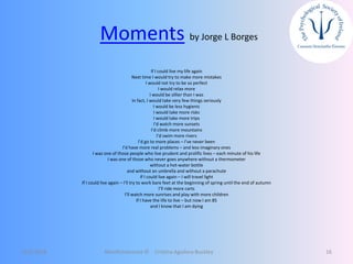 Moments by Jorge L Borges
If I could live my life again
Next time I would try to make more mistakes
I would not try to be so perfect
I would relax more
I would be sillier than I was
In fact, I would take very few things seriously
I would be less hygienic
I would take more risks
I would take more trips
I’d watch more sunsets
I’d climb more mountains
I’d swim more rivers
I’d go to more places – I’ve never been
I’d have more real problems – and less imaginary ones
I was one of those people who live prudent and prolific lives – each minute of his life
I was one of those who never goes anywhere without a thermometer
without a hot-water bottle
and without an umbrella and without a parachute
If I could live again – I will travel light
If I could live again – I’ll try to work bare feet at the beginning of spring until the end of autumn
I’ll ride more carts
I’ll watch more sunrises and play with more children
If I have the life to live – but now I am 85
and I know that I am dying
12/5/2018 Mindfulnessnoa © Cristina Aguilera Buckley 16
 