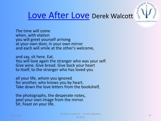 Love After Love Derek Walcott
The time will come
when, with elation
you will greet yourself arriving
at your own door, in your own mirror
and each will smile at the other's welcome,
and say, sit here. Eat.
You will love again the stranger who was your self.
Give wine. Give bread. Give back your heart
to itself, to the stranger who has loved you
all your life, whom you ignored
for another, who knows you by heart.
Take down the love letters from the bookshelf,
the photographs, the desperate notes,
peel your own image from the mirror.
Sit. Feast on your life.
12/5/2018
Mindfulnessnoa © Cristina Aguilera
Buckley
17
 