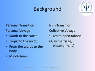 Background
Personal Transition
Personal Voyage
• South to the North
• Tropic to the arctic
• From the words to the
body
• Mindfulness
Irish Transition
Collective Voyage
• Yes to open taboos
( Gay marriage,
blasphemy, …)
12/5/2018 Mindfulnessnoa © Cristina Aguilera Buckley 4
 