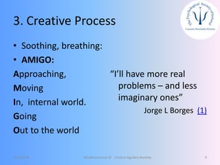 3. Creative Process
• Soothing, breathing:
• AMIGO:
Approaching,
Moving
In, internal world.
Going
Out to the world
“I’ll have more real
problems – and less
imaginary ones”
Jorge L Borges (1)
12/5/2018 Mindfulnessnoa © Cristina Aguilera Buckley 9
 