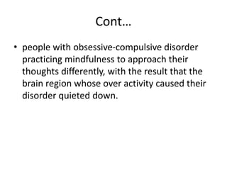 Cont…
• people with obsessive-compulsive disorder
practicing mindfulness to approach their
thoughts differently, with the result that the
brain region whose over activity caused their
disorder quieted down.
 