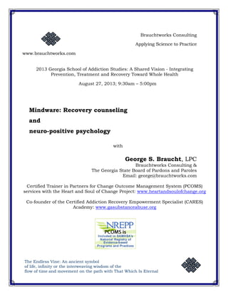 Brauchtworks Consulting 
Applying Science to Practice 
www.brauchtworks.com 
2013 Georgia School of Addiction Studies: A Shared Vision - Integrating 
Prevention, Treatment and Recovery Toward Whole Health 
August 27, 2013; 9:30am – 5:00pm 
Mindware: Recovery counseling 
and 
neuro-positive psychology 
with 
George S. Braucht, LPC 
Brauchtworks Consulting & 
The Georgia State Board of Pardons and Paroles 
Email: george@brauchtworks.com 
Certified Trainer in Partners for Change Outcome Management System (PCOMS) 
services with the Heart and Soul of Change Project: www.heartandsoulofchange.org 
Co-founder of the Certified Addiction Recovery Empowerment Specialist (CARES) 
Academy: www.gasubstanceabuse.org 
The Endless Vine: An ancient symbol 
of life, infinity or the interweaving wisdom of the 
flow of time and movement on the path with That Which Is Eternal 
 
