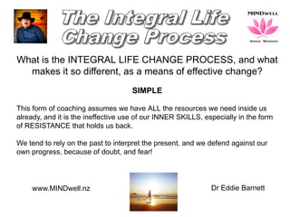 www.MINDwell.nz Dr Eddie Barnett
What is the INTEGRAL LIFE CHANGE PROCESS, and what
makes it so different, as a means of effective change?
SIMPLE
This form of coaching assumes we have ALL the resources we need inside us
already, and it is the ineffective use of our INNER SKILLS, especially in the form
of RESISTANCE that holds us back.
We tend to rely on the past to interpret the present, and we defend against our
own progress, because of doubt, and fear!
 