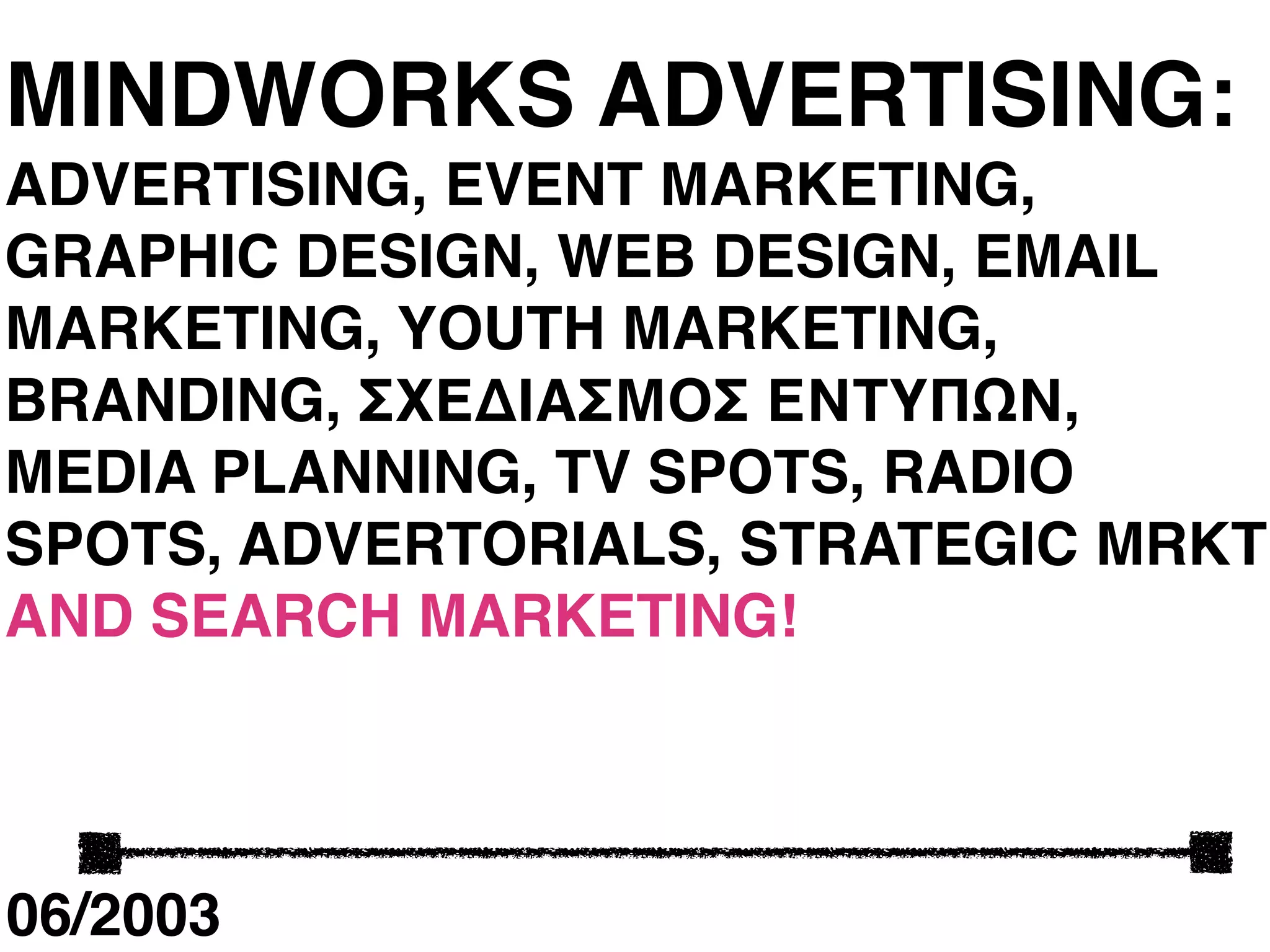 MINDWORKS ADVERTISING:
ADVERTISING, EVENT MARKETING,
GRAPHIC DESIGN, WEB DESIGN, EMAIL
MARKETING, YOUTH MARKETING,
BRANDING, ΣΧΕΔΙΑΣΜΟΣ ΕΝΤΥΠΩΝ,
MEDIA PLANNING, TV SPOTS, RADIO
SPOTS, ADVERTORIALS, STRATEGIC MRKT
AND SEARCH MARKETING!




06/2003
 