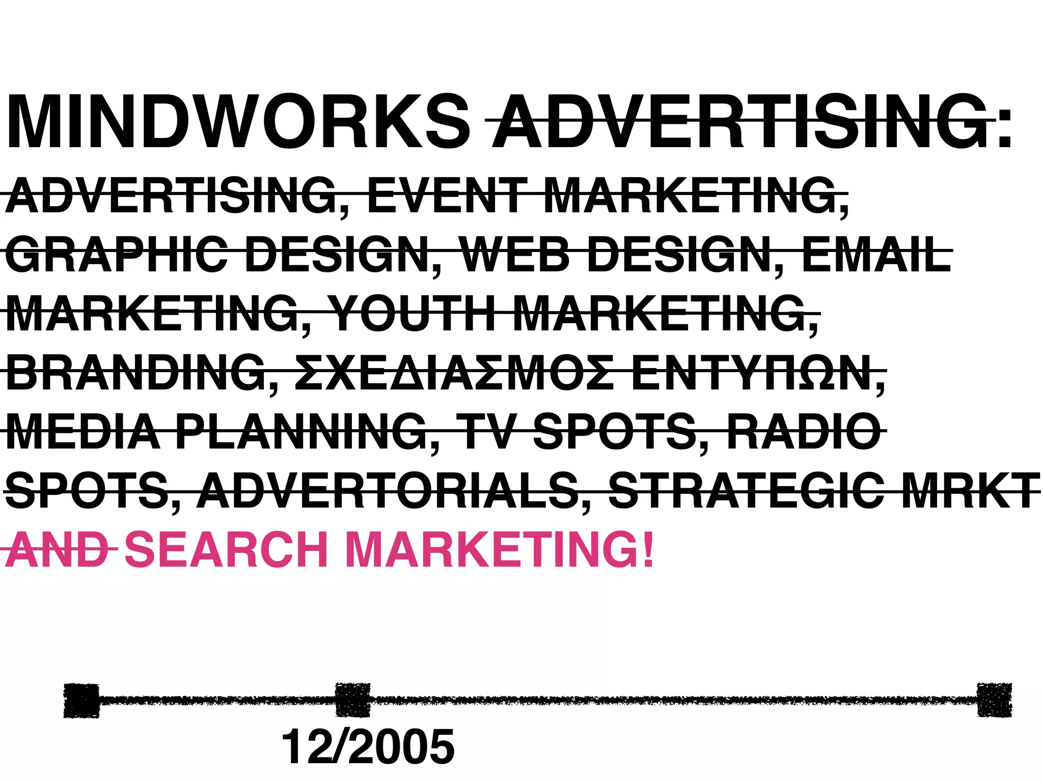 MINDWORKS ADVERTISING:
ADVERTISING, EVENT MARKETING,
GRAPHIC DESIGN, WEB DESIGN, EMAIL
MARKETING, YOUTH MARKETING,
BRANDING, ΣΧΕΔΙΑΣΜΟΣ ΕΝΤΥΠΩΝ,
MEDIA PLANNING, TV SPOTS, RADIO
SPOTS, ADVERTORIALS, STRATEGIC MRKT
AND SEARCH MARKETING!



         12/2005
 