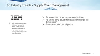 ➢ Permanent record of transactional histories
➢ No single party could manipulate or change the
items’ history
➢ Transparency of cost of goods
2.6 Industry Trends - Supply Chain Management
● Add greater visibility and
efficiency across the
entire supply chain to
deliver higher value to
your customers and
trading relationships with
IBM Blockchain
18
2.6 Industry Trends – Supply Chain Management
 
