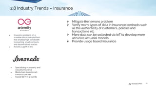 ➢ Mitigate the lemons problem
➢ Verify many types of data in insurance contracts such
as the authenticity of customers, policies and
transactions etc
➢ More data can be collected via IoT to develop more
accurate actuarial models
➢ Provide usage based insurance
2.8 Industry Trends - Insurance
● Insurance products on a
scalable blockchain platform
that enables high bandwidth
transacting, smart contracts,
and decentralized oracles
● Raised 24.33 M in ICO
● Specialising in property and
casualty insurance
● Blockchain-based smart
contracts are met
● Raised 60 M in 4 rounds
20
2.8 Industry Trends – Insurance
 