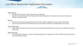 Real Estate
• Reduces the need for paper-based record keeping
• Assists in the tracking and verifying ownership of property, ensuring the accuracy of property
deeds and documents
Music
• Musicians are able to be paid directly from fans without splitting revenue with distributors
• Smart contracts prevent licensing issues and enables creators to catalog their own songs
Cloud Storage
• Open source blockchains can break up, encrypt and distribute files among many different nodes in
a network
Ride Sharing
• Smart contracts allow car owners and passengers to arrange terms and condition securely without
any third party provider
2.7 Real Estate2.10 Other Blockchain Application Examples
22
2.10 Other Blockchain Application Examples
 