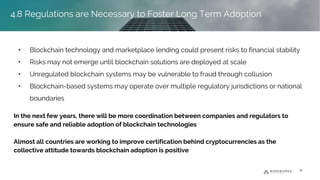 • Blockchain technology and marketplace lending could present risks to financial stability
• Risks may not emerge until blockchain solutions are deployed at scale
• Unregulated blockchain systems may be vulnerable to fraud through collusion
• Blockchain-based systems may operate over multiple regulatory jurisdictions or national
boundaries
In the next few years, there will be more coordination between companies and regulators to
ensure safe and reliable adoption of blockchain technologies
Almost all countries are working to improve certification behind cryptocurrencies as the
collective attitude towards blockchain adoption is positive
36
4.8 Regulations are Necessary to Foster Long Term Adoption
 