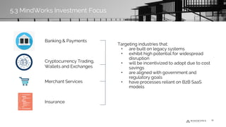 Targeting industries that:
• are built on legacy systems
• exhibit high potential for widespread
disruption
• will be incentivized to adopt due to cost
savings
• are aligned with government and
regulatory goals
• have processes reliant on B2B SaaS
models
Banking & Payments
Cryptocurrency Trading,
Wallets and Exchanges
Merchant Services
Insurance
39
5.3 MindWorks Investment Focus
 