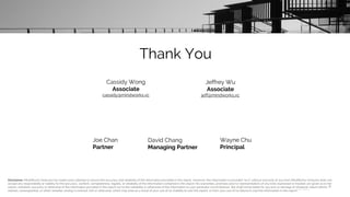 Thank You
David Chang
Managing Partner
40
Joe Chan
Partner
Wayne Chu
Principal
Cassidy Wong
Associate
cassidy@mindworks.vc
Jeffrey Wu
Associate
jeff@mindworks.vc
Disclaimer: MindWorks Ventures has made every attempt to ensure the accuracy and reliability of the information provided in this report. However, the information is provided "as is" without warranty of any kind. MindWorks Ventures does not
accept any responsibility or liability for the accuracy, content, completeness, legality, or reliability of the information contained in this report. No warranties, promises and/or representations of any kind, expressed or implied, are given as to the
nature, standard, accuracy or otherwise of the information provided in this report nor to the suitability or otherwise of the information to your particular circumstances. We shall not be liable for any loss or damage of whatever nature (direct,
indirect, consequential, or other) whether arising in contract, tort or otherwise, which may arise as a result of your use of (or inability to use) this report, or from your use of (or failure to use) the information in this report.
 