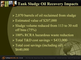 Tank Sludge Oil Recovery Impacts 
 2,070 barrels of oil reclaimed from sludge 
 Estimated value of $207,000 
 Sludge volume reduced from 113 to 30 roll 
off bins (75%) 
 100% RCRA hazardous waste reduction 
 Total T&D cost savings = $433,000 
 Total cost savings (including oil) = 
$640,000 
 