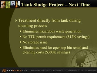 Tank Sludge Project – Next Time 
 Treatment directly from tank during 
cleaning process 
 Eliminates hazardous waste generation 
 No TTU permit requirement ($12K savings) 
 No storage issue 
 Eliminates need for open top bin rental and 
cleaning costs ($300K savings) 
 