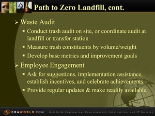 Path to Zero Landfill, cont. 
 Waste Audit 
 Conduct trash audit on site, or coordinate audit at 
landfill or transfer station 
 Measure trash constituents by volume/weight 
 Develop base metrics and improvement goals 
 Employee Engagement 
 Ask for suggestions, implementation assistance, 
establish incentives, and celebrate achievements 
 Provide regular updates & make readily available 
 