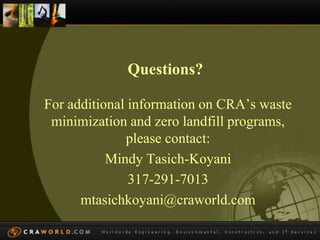 Questions? 
For additional information on CRA’s waste 
minimization and zero landfill programs, 
please contact: 
Mindy Tasich-Koyani 
317-291-7013 
mtasichkoyani@craworld.com 
