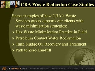 CRA Waste Reduction Case Studies 
Some examples of how CRA’s Waste 
Services group supports our clients with 
waste minimization strategies: 
 Haz Waste Minimization Practice in Field 
 Petroleum Contact Water Reclamation 
 Tank Sludge Oil Recovery and Treatment 
 Path to Zero Landfill 
 