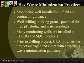 Haz Waste Minimization Practices 
 Monitoring well installation – field and 
contractor guidance 
 Well drilling utilizing grout - potential for 
high pH sludge and water residuals 
 Many monitoring wells are installed at 
CESQG and SQG locations 
 Prior to drilling project, CRA provides the 
project manager and client with hazardous 
waste minimization guidance 
 