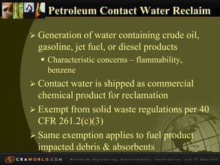 Petroleum Contact Water Reclaim 
 Generation of water containing crude oil, 
gasoline, jet fuel, or diesel products 
 Characteristic concerns – flammability, 
benzene 
 Contact water is shipped as commercial 
chemical product for reclamation 
 Exempt from solid waste regulations per 40 
CFR 261.2(c)(3) 
 Same exemption applies to fuel product 
impacted debris & absorbents 
 