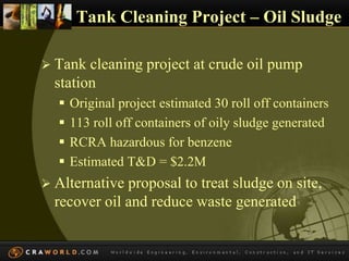 Tank Cleaning Project – Oil Sludge 
 Tank cleaning project at crude oil pump 
station 
 Original project estimated 30 roll off containers 
 113 roll off containers of oily sludge generated 
 RCRA hazardous for benzene 
 Estimated T&D = $2.2M 
 Alternative proposal to treat sludge on site, 
recover oil and reduce waste generated 
 